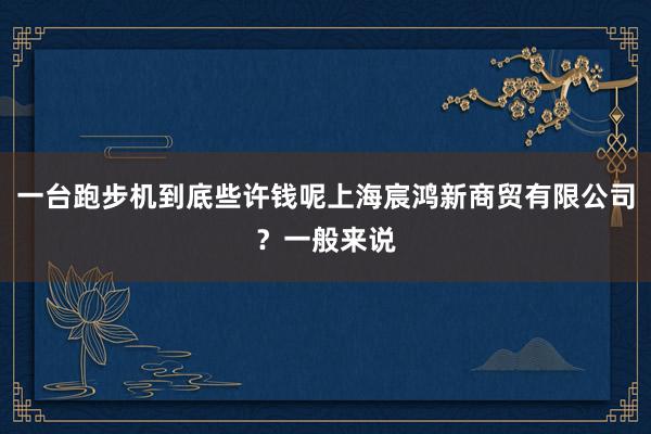 一台跑步机到底些许钱呢上海宸鸿新商贸有限公司？一般来说